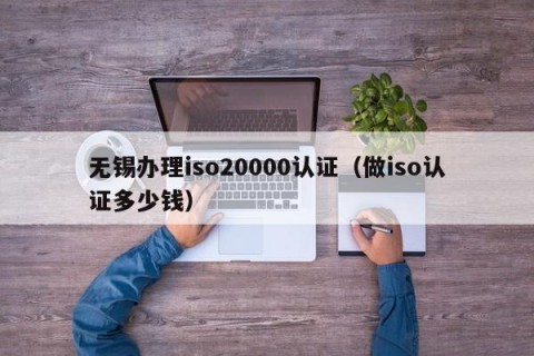 无锡办理iso20000认证（做iso认证多少钱）