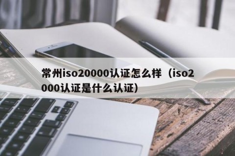 常州iso20000认证怎么样（iso2000认证是什么认证）