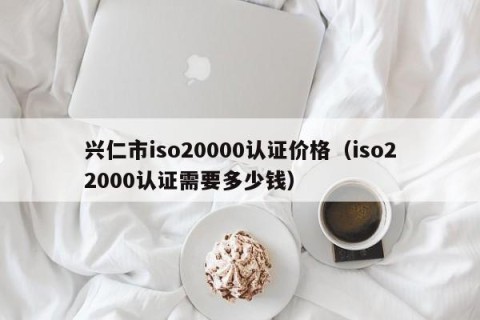 兴仁市iso20000认证价格（iso22000认证需要多少钱）