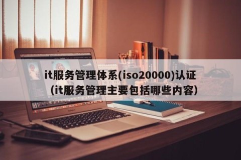 it服务管理体系(iso20000)认证（it服务管理主要包括哪些内容）