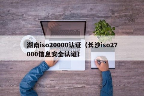 湖南iso20000认证（长沙iso27000信息安全认证）