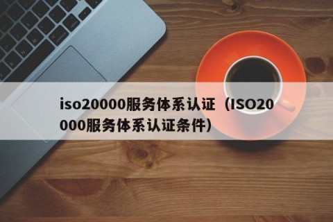 iso20000服务体系认证（ISO20000服务体系认证条件）