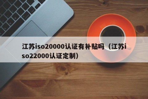 江苏iso20000认证有补贴吗（江苏iso22000认证定制）