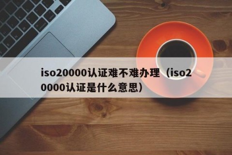 iso20000认证难不难办理（iso20000认证是什么意思）