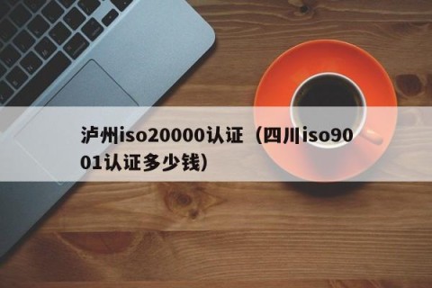 泸州iso20000认证（四川iso9001认证多少钱）