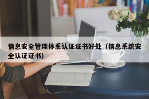 信息安全管理体系认证证书好处（信息系统安全认证证书）