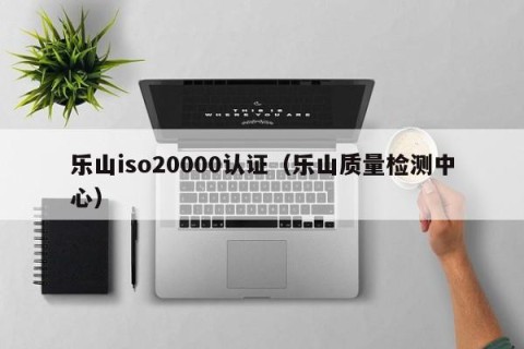 乐山iso20000认证（乐山质量检测中心）