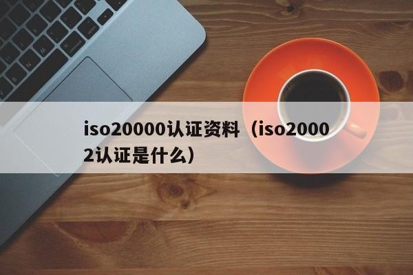 iso20000认证资料（iso20002认证是什么）