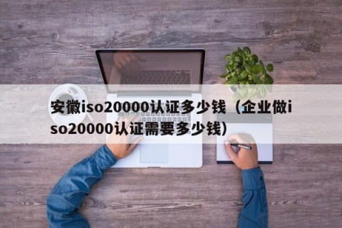 安徽iso20000认证多少钱（企业做iso20000认证需要多少钱）