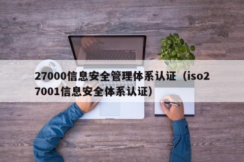 27000信息安全管理体系认证（iso27001信息安全体系认证）