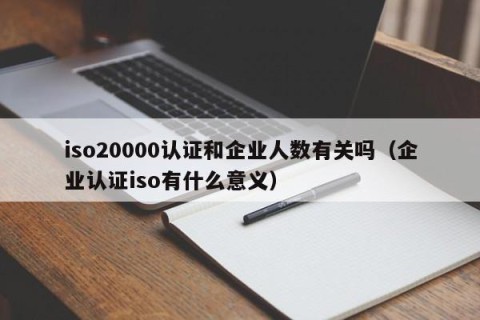 iso20000认证和企业人数有关吗（企业认证iso有什么意义）