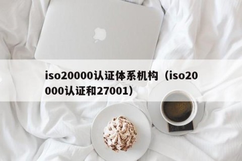 iso20000认证体系机构（iso20000认证和27001）