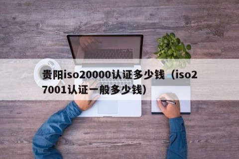 贵阳iso20000认证多少钱（iso27001认证一般多少钱）