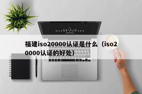 福建iso20000认证是什么（iso20000认证的好处）