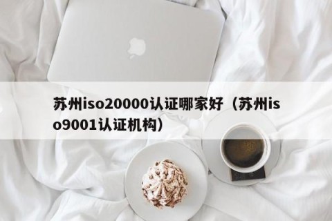 苏州iso20000认证哪家好（苏州iso9001认证机构）
