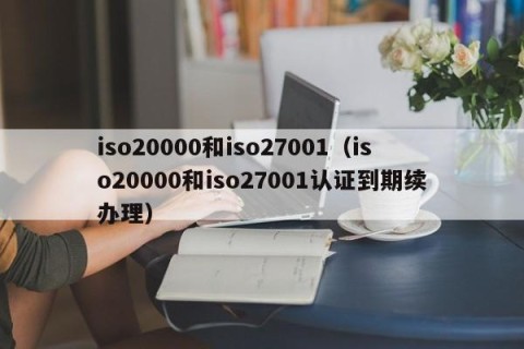 iso20000和iso27001（iso20000和iso27001认证到期续办理）