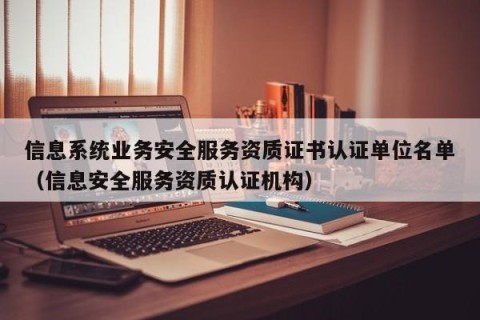 信息系统业务安全服务资质证书认证单位名单（信息安全服务资质认证机构）