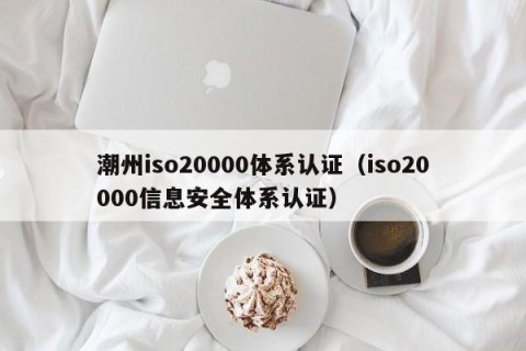 潮州iso20000体系认证（iso20000信息安全体系认证）