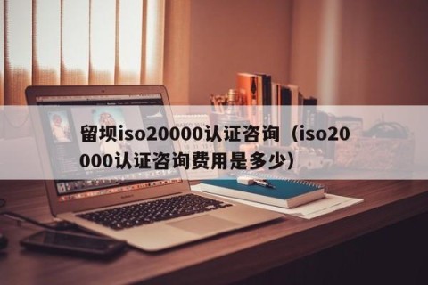 留坝iso20000认证咨询（iso20000认证咨询费用是多少）