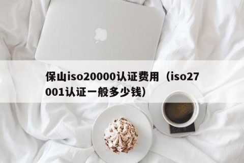 保山iso20000认证费用（iso27001认证一般多少钱）