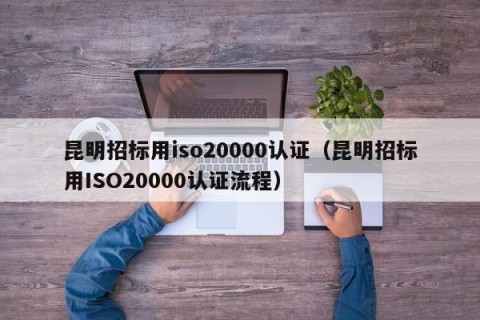 昆明招标用iso20000认证（昆明招标用ISO20000认证流程）