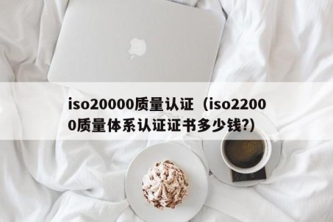 iso20000质量认证（iso22000质量体系认证证书多少钱?）