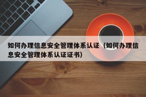 如何办理信息安全管理体系认证（如何办理信息安全管理体系认证证书）