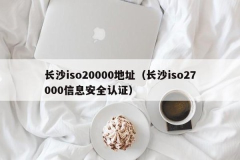 长沙iso20000地址（长沙iso27000信息安全认证）