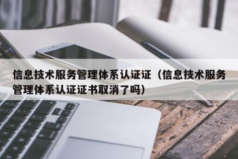 信息技术服务管理体系认证证（信息技术服务管理体系认证证书取消了吗）