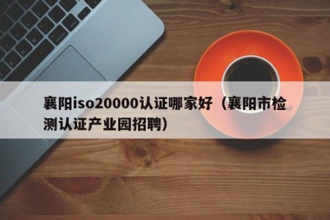 襄阳iso20000认证哪家好（襄阳市检测认证产业园招聘）