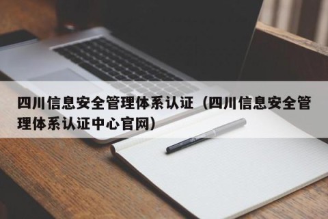 四川信息安全管理体系认证（四川信息安全管理体系认证中心官网）