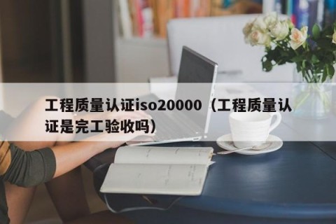 工程质量认证iso20000（工程质量认证是完工验收吗）