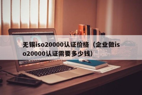 无锡iso20000认证价格（企业做iso20000认证需要多少钱）