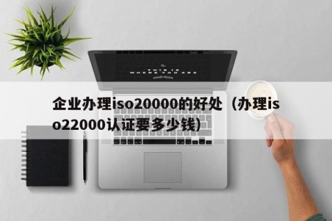 企业办理iso20000的好处（办理iso22000认证要多少钱）