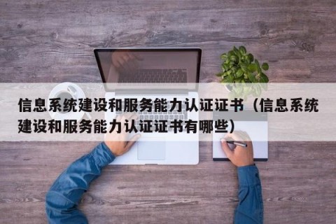 信息系统建设和服务能力认证证书（信息系统建设和服务能力认证证书有哪些）