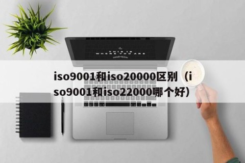 iso9001和iso20000区别（iso9001和iso22000哪个好）