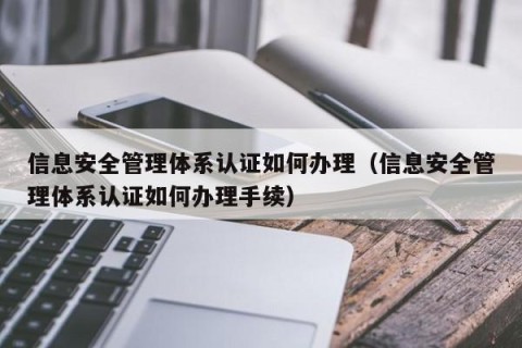 信息安全管理体系认证如何办理（信息安全管理体系认证如何办理手续）