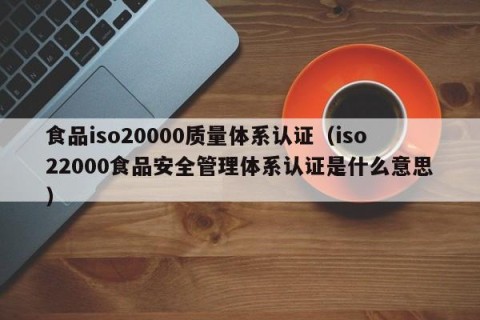 食品iso20000质量体系认证（iso22000食品安全管理体系认证是什么意思）