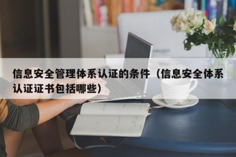 信息安全管理体系认证的条件（信息安全体系认证证书包括哪些）