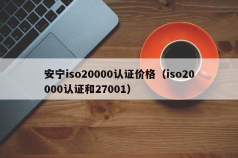 安宁iso20000认证价格（iso20000认证和27001）