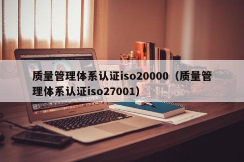 质量管理体系认证iso20000（质量管理体系认证iso27001）