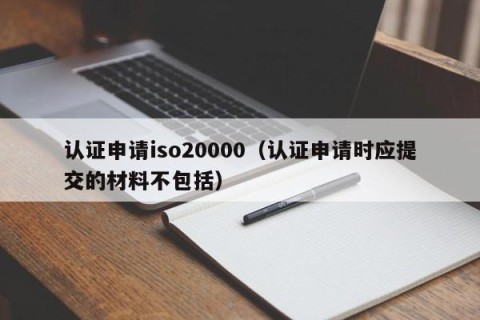 认证申请iso20000（认证申请时应提交的材料不包括）