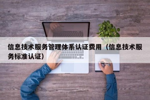 信息技术服务管理体系认证费用（信息技术服务标准认证）