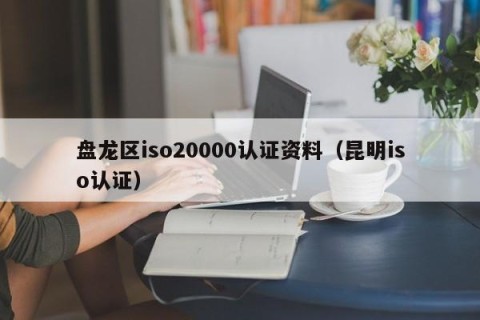 盘龙区iso20000认证资料（昆明iso认证）