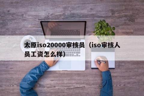 太原iso20000审核员（iso审核人员工资怎么样）