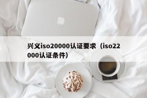 兴义iso20000认证要求（iso22000认证条件）