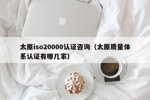 太原iso20000认证咨询（太原质量体系认证有哪几家）