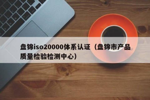 盘锦iso20000体系认证（盘锦市产品质量检验检测中心）