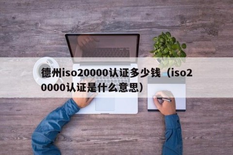 德州iso20000认证多少钱（iso20000认证是什么意思）