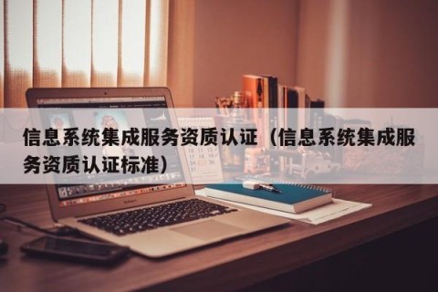 信息系统集成服务资质认证（信息系统集成服务资质认证标准）